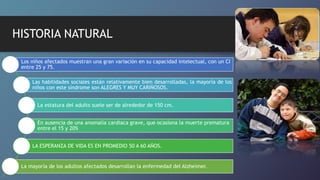 HISTORIA NATURAL
Los niños afectados muestran una gran variación en su capacidad intelectual, con un CI
entre 25 y 75.
Las habilidades sociales están relativamente bien desarrolladas, la mayoría de los
niños con este síndrome son ALEGRES Y MUY CARIÑOSOS.
La estatura del adulto suele ser de alrededor de 150 cm.
En ausencia de una anomalía cardiaca grave, que ocasiona la muerte prematura
entre el 15 y 20%
LA ESPERANZA DE VIDA ES EN PROMEDIO 50 A 60 AÑOS.
La mayoría de los adultos afectados desarrollan la enfermedad del Alzheimer.
 