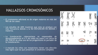 HALLAZGOS CROMOSÓMICOS
• El cromosoma adicional es de origen materno en más del
90% de los casos.
• Los estudios de ADN muestran que esto se produce con
mas frecuencia debido a la NO DISYUNCIÓN EN MEIOSIS I
materna.
• La translocación robersoniana es responsable de
aproximadamente el 4 % de todos los casos y en cerca de
UN TERCIO de ellas uno de los progenitores es portador de
la translocación.
• A menudo los niños con mosaicismo tienen una afección
más ligera que los que presentan el síndrome completo
 