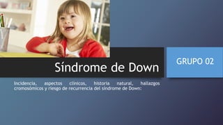 Síndrome de Down
Incidencia, aspectos clínicos, historia natural, hallazgos
cromosómicos y riesgo de recurrencia del síndrome de Down:
GRUPO 02
 