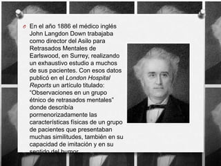 O En el año 1886 el médico inglés
  John Langdon Down trabajaba
  como director del Asilo para
  Retrasados Mentales de
  Earlswood, en Surrey, realizando
  un exhaustivo estudio a muchos
  de sus pacientes. Con esos datos
  publicó en el London Hospital
  Reports un artículo titulado:
  “Observaciones en un grupo
  étnico de retrasados mentales”
  donde describía
  pormenorizadamente las
  características físicas de un grupo
  de pacientes que presentaban
  muchas similitudes, también en su
  capacidad de imitación y en su
  sentido del humor.
 
