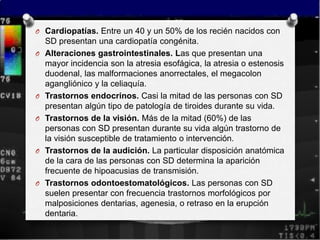 O Cardiopatías. Entre un 40 y un 50% de los recién nacidos con
    SD presentan una cardiopatía congénita.
O   Alteraciones gastrointestinales. Las que presentan una
    mayor incidencia son la atresia esofágica, la atresia o estenosis
    duodenal, las malformaciones anorrectales, el megacolon
    agangliónico y la celiaquía.
O   Trastornos endocrinos. Casi la mitad de las personas con SD
    presentan algún tipo de patología de tiroides durante su vida.
O   Trastornos de la visión. Más de la mitad (60%) de las
    personas con SD presentan durante su vida algún trastorno de
    la visión susceptible de tratamiento o intervención.
O   Trastornos de la audición. La particular disposición anatómica
    de la cara de las personas con SD determina la aparición
    frecuente de hipoacusias de transmisión.
O   Trastornos odontoestomatológicos. Las personas con SD
    suelen presentar con frecuencia trastornos morfológicos por
    malposiciones dentarias, agenesia, o retraso en la erupción
    dentaria.
 