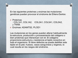 En las siguientes proteínas y enzimas las mutaciones
genéticas pueden provocar el síndrome de Ehlers-Danlos:

O Proteínas
  : COL1A1, COL1A2, COL3A1, COL5A1, COL5A2,
  y TNXB.
O Enzimas: ADAMTS2, PLOD1


Las mutaciones en los genes pueden alterar habitualmente
la estructura, producción o procesamiento del colágeno o
bien proteínas que interactúan con él. El colágeno
proporciona estructura y resistencia al tejido conectivo en
todo el organismo. Si tiene defectos se puede debilitar este
tejido en la piel, huesos, vasos sanguíneos y órganos, lo
cual resulta en los rasgos del síndrome.
 