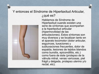 Y entonces el Síndrome de Hiperlaxitud Articular,
                   ¿qué es?
                   Hablamos de Síndrome de
                   Hiperlaxitud cuando existen una
                   serie de síntomas que acompañan
                   a la hiperlaxitud articular
                   (hipermovilidad de las
                   articulaciones). Estos síntomas son
                   muy diversos y se localizan tanto en
                   el aparato locomotor (dolor articular,
                   esguinces, luxaciones y
                   subluxaciones frecuentes, dolor de
                   espalda, lesiones de tejidos blandos
                   como bursitis, epicondilitis, etc.)
                   como fuera de éste (prolapso de la
                   válvula mitral, venas varicosas, piel
                   frágil y delgada, prolapso uterino y/o
                   rectal, etc).
 