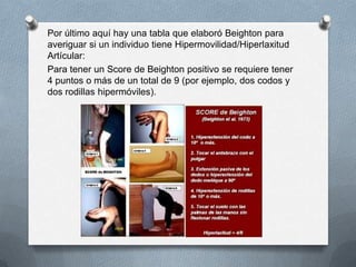 Por último aquí hay una tabla que elaboró Beighton para
averiguar si un individuo tiene Hipermovilidad/Hiperlaxitud
Artícular:
Para tener un Score de Beighton positivo se requiere tener
4 puntos o más de un total de 9 (por ejemplo, dos codos y
dos rodillas hipermóviles).
 