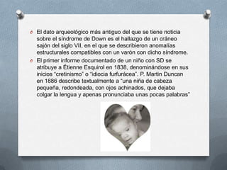 O El dato arqueológico más antiguo del que se tiene noticia
  sobre el síndrome de Down es el hallazgo de un cráneo
  sajón del siglo VII, en el que se describieron anomalías
  estructurales compatibles con un varón con dicho síndrome.
O El primer informe documentado de un niño con SD se
  atribuye a Étienne Esquirol en 1838, denominándose en sus
  inicios “cretinismo” o “idiocia furfurácea”. P. Martin Duncan
  en 1886 describe textualmente a “una niña de cabeza
  pequeña, redondeada, con ojos achinados, que dejaba
  colgar la lengua y apenas pronunciaba unas pocas palabras”
 