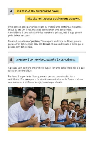 NÃO SÃO PORTADORES DE SÍNDROME DE DOWN. 
AS PESSOAS TÊM SÍNDROME DE DOWN, 
4 
Uma pessoa pode portar (carregar ou trazer) uma carteira, um guarda- chuva ou até um vírus, mas não pode portar uma deficiência. 
A deficiência é uma característica inerente a pessoa, não é algo que se pode deixar em casa. 
Diante disso o termo “portador” tanto para síndrome de Down quanto para outras deficiências caiu em desuso. O mais adequado é dizer que a pessoa tem deficiência. 
A PESSOA É UM INDIVÍDUO. ELA NÃO É A DEFICIÊNCIA. 
5 
A pessoa vem sempre em primeiro lugar. Ter uma deficiência não é o que caracteriza o indivíduo. 
Por isso, é importante dizer quem é a pessoa para depois citar a deficiência. Por exemplo: o funcionário com síndrome de Down, o aluno com autismo, a professora cega, e assim por diante.  