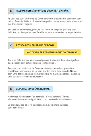 PESSOAS COM SÍNDROME DE DOWN TÊM OPINIÃO. 
6 
As pessoas com síndrome de Down estudam, trabalham e convivem com todos. Esses indivíduos têm opinião e podem se expressar sobre assuntos que lhes dizem respeito. 
Em caso de entrevistas, procure falar com as próprias pessoas com deficiência, não apenas com familiares, acompanhantes ou especialistas. 
NÃO DEVEM SER TRATADAS COMO COITADINHAS. 
PESSOAS COM SÍNDROME DE DOWN 
7 
Ter uma deficiência é viver com algumas limitações. Isso não significa que pessoas com deficiência são “coitadinhas”. 
Pessoas com síndrome de Down se divertem, estudam, passeiam, trabalham, namoram e se tornam adultos como todo mundo. Nascer com uma deficiência não é uma tragédia, nem uma desgraça, é apenas uma das características da pessoa. 
DE PERTO, NINGUÉM É NORMAL. 
8 
No mundo não existem “os normais” e “os anormais”. Todos são seres humanos de igual valor, com características diversas. 
Se precisar, use os termos pessoa sem deficiência e pessoa 
com deficiência.  