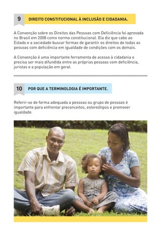 DIREITO CONSTITUCIONAL À INCLUSÃO E CIDADANIA. 
9 
A Convenção sobre os Direitos das Pessoas com Deficiência foi aprovada no Brasil em 2008 como norma constitucional. Ela diz que cabe ao Estado e a sociedade buscar formas de garantir os direitos de todas as pessoas com deficiência em igualdade de condições com os demais. 
A Convenção é uma importante ferramenta de acesso à cidadania e precisa ser mais difundida entre as próprias pessoas com deficiência, juristas e a população em geral. 
POR QUE A TERMINOLOGIA É IMPORTANTE. 
10 
Referir-se de forma adequada a pessoas ou grupo de pessoas é importante para enfrentar preconceitos, estereótipos e promover igualdade.  