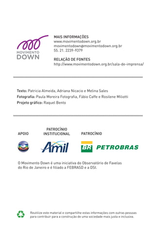 O Movimento Down é uma iniciativa do Observatório de Favelas 
do Rio de Janeiro e é fi liado a FEBRASD e a DSI. 
APOIO 
PATROCÍNIO 
INSTITUCIONAL PATROCÍNIO 
Reutilize este material e compartilhe estas informações com outras pessoas 
para contribuir para a construção de uma sociedade mais justa e inclusiva. 
Texto: Patricia Almeida, Adriana Nicacio e Melina Sales 
Fotografi a: Paula Moreira Fotografi a, Fábio Caffe e Rosilene Miliotti 
Projeto gráfi co: Raquel Bento 
MAIS INFORMAÇÕES 
www.movimentodown.org.br 
movimentodown@movimentodown.org.br 
55. 21. 2239-9379 
RELAÇÃO DE FONTES 
http://www.movimentodown.org.br/sala-de-imprensa/ 