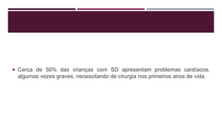  Cerca de 50% das crianças com SD apresentam problemas cardíacos,
algumas vezes graves, necessitando de cirurgia nos primeiros anos de vida.
 
