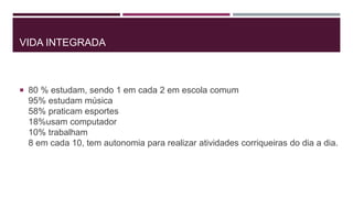VIDA INTEGRADA
 80 % estudam, sendo 1 em cada 2 em escola comum
95% estudam música
58% praticam esportes
18%usam computador
10% trabalham
8 em cada 10, tem autonomia para realizar atividades corriqueiras do dia a dia.
 