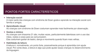 PONTOS FORTES CARACTERÍSTICOS
 Interação social:
A maior parte das crianças com síndrome de Down gosta e aprende na interação social com
família e amigos.
 Aprendizado visual:
As crianças com síndrome de Down costumam aprender mais facilmente por observação.
 Gestos e mímica:
As crianças com trissomia 21 são, muitas vezes, particularmente talentosas com o uso das
mãos, rostos e corpo para se comunicarem.
Elas costumam gostar de teatro, dança e movimento quando ficam mais velhas.
 Habilidade de leitura:
A leitura é, normalmente, um ponto forte, possivelmente porque é aprendida com ajuda
visual. Por conta disso, a leitura é algo que pode ajudar essas crianças no desenvolvimento
da linguagem.
 
