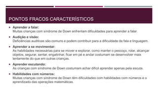 PONTOS FRACOS CARACTERÍSTICOS
 Aprender a falar:
Muitas crianças com síndrome de Down enfrentam dificuldades para aprender a falar.
 Audição e visão:
Deficiências auditivas são comuns e podem contribuir para a dificuldade da fala e linguagem.
 Aprender a se movimentar:
As habilidades necessárias para se mover e explorar, como manter o pescoço, rolar, alcançar
objetos, segurar, sentar, engatinhar, ficar em pé e andar costumam se desenvolver mais
lentamente do que em outras crianças.
 Aprender escutando:
As crianças com síndrome de Down costumam achar difícil aprender apenas pela escuta.
 Habilidades com números:
Muitas crianças com síndrome de Down têm dificuldades com habilidades com números e o
aprendizado das operações matemáticas.
 