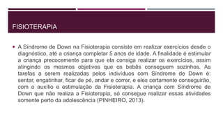 FISIOTERAPIA
 A Síndrome de Down na Fisioterapia consiste em realizar exercícios desde o
diagnóstico, até a criança completar 5 anos de idade. A finalidade é estimular
a criança precocemente para que ela consiga realizar os exercícios, assim
atingindo os mesmos objetivos que os bebês conseguem sozinhos. As
tarefas a serem realizadas pelos indivíduos com Síndrome de Down é:
sentar, engatinhar, ficar de pé, andar e correr, e eles certamente conseguirão,
com o auxílio e estimulação da Fisioterapia. A criança com Síndrome de
Down que não realiza a Fisioterapia, só consegue realizar essas atividades
somente perto da adolescência (PINHEIRO, 2013).
 
