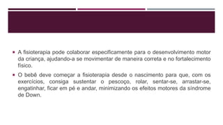  A fisioterapia pode colaborar especificamente para o desenvolvimento motor
da criança, ajudando-a se movimentar de maneira correta e no fortalecimento
físico.
 O bebê deve começar a fisioterapia desde o nascimento para que, com os
exercícios, consiga sustentar o pescoço, rolar, sentar-se, arrastar-se,
engatinhar, ficar em pé e andar, minimizando os efeitos motores da síndrome
de Down.
 