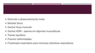  Estimular o desenvolvimento motor
 Modular tônus
 Ganhar força muscular
 Ganhar ADM – apenas em algumas musculaturas
 Treinar equilíbrio
 Prevenir deformidades
 Fisioterapia respiratória para minimizar distúrbios respiratórios
 