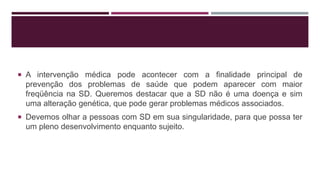  A intervenção médica pode acontecer com a finalidade principal de
prevenção dos problemas de saúde que podem aparecer com maior
freqüência na SD. Queremos destacar que a SD não é uma doença e sim
uma alteração genética, que pode gerar problemas médicos associados.
 Devemos olhar a pessoas com SD em sua singularidade, para que possa ter
um pleno desenvolvimento enquanto sujeito.
 