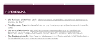REFERENCIAS
 Site- Fundação Síndrome de Down- http://www.fsdown.org.br/sobre-a-sindrome-de-down/o-que-e-
sindrome-de-down/
 Site- Movimento Down- http://www.fsdown.org.br/sobre-a-sindrome-de-down/o-que-e-sindrome-de-
down/
 Site- Instituto Mano Down- http://www.manodown.com.br/instituto/o-que-e-a-sindrome-de-
down/?utm_source=GoogleAdwords&utm_medium=cpc&utm_campaign=Conte%C3%BAdo
 Site- Portal da educação- https://www.portaleducacao.com.br/fisioterapia/artigos/58249/abordagem-
fisioterapeutica-para-ganho-da-marcha-na-sindrome-de-down
 