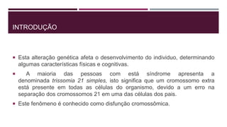 INTRODUÇÃO
 Esta alteração genética afeta o desenvolvimento do individuo, determinando
algumas características físicas e cognitivas.
 A maioria das pessoas com está síndrome apresenta a
denominada trissomia 21 simples, isto significa que um cromossomo extra
está presente em todas as células do organismo, devido a um erro na
separação dos cromossomos 21 em uma das células dos pais.
 Este fenômeno é conhecido como disfunção cromossômica.
 
