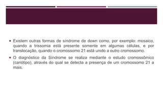  Existem outras formas de síndrome de down como, por exemplo: mosaico,
quando a trissomia está presente somente em algumas células, e por
translocação, quando o cromossomo 21 está unido a outro cromossomo.
 O diagnóstico da Síndrome se realiza mediante o estudo cromossômico
(cariótipo), através do qual se detecta a presença de um cromossomo 21 a
mais.
 