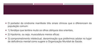  O portador da síndrome manifeste três sinais clínicos que o diferenciam da
população comum:
 1) fenótipo que lembra muito os olhos oblíquos dos orientais,
 2) hipotonia, ou seja, musculatura menos eficaz
 3) comprometimento intelectual, denominação que preferimos adotar no lugar
de deficiência mental como sugere a Organização Mundial de Saúde.
 