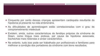  Cinquenta por cento dessas crianças apresentam cardiopatia resultante da
hipotonia já presente na vida embrionária.
 As dificuldades de aprendizagem estão correlacionadas com o grau de
comprometimento intelectual.
 Existem, ainda, outras características do fenótipo próprias da síndrome de
Down, como língua mais protusa, por causa da hipotonia associada,
bochechas mais redondas e andar característico.
 No entanto, tudo isso pode ser trabalhado por profissionais e familiares para
melhorar a condição dos portadores da síndrome com bons resultados.
 