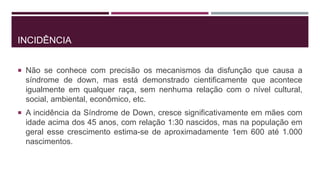 INCIDÊNCIA
 Não se conhece com precisão os mecanismos da disfunção que causa a
síndrome de down, mas está demonstrado cientificamente que acontece
igualmente em qualquer raça, sem nenhuma relação com o nível cultural,
social, ambiental, econômico, etc.
 A incidência da Síndrome de Down, cresce significativamente em mães com
idade acima dos 45 anos, com relação 1:30 nascidos, mas na população em
geral esse crescimento estima-se de aproximadamente 1em 600 até 1.000
nascimentos.
 