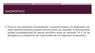 DIAGNÓSTICO
 Como é uma alteração cromossômica, é possível realizar um diagnóstico pré
natal utilizando diversos exames clínicos como, por exemplo, a amniocentese
(pulsão transabdominal do liquido amniótico entre as semanas 14 e 18 de
gestação) ou a biópsia do vilo corial (coleta de um fragmento da placenta).
 