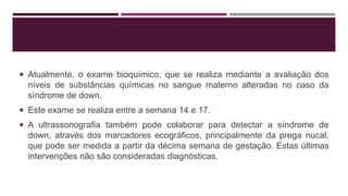  Atualmente, o exame bioquímico, que se realiza mediante a avaliação dos
níveis de substâncias químicas no sangue materno alteradas no caso da
síndrome de down.
 Este exame se realiza entre a semana 14 e 17.
 A ultrassonografia também pode colaborar para detectar a síndrome de
down, através dos marcadores ecográficos, principalmente da prega nucal,
que pode ser medida a partir da décima semana de gestação. Estas últimas
intervenções não são consideradas diagnósticas.
 