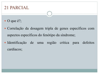 21 PARCIAL 
 O que é?; 
 Correlação da dosagem tripla de genes específicos com 
aspectos específicos do fenótipo da síndrome; 
 Identificação de uma região crítica para defeitos 
cardíacos; 
 