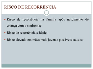 RISCO DE RECORRÊNCIA 
 Risco de recorrência na família após nascimento de 
criança com a síndrome; 
 Risco de recorrência x idade; 
 Risco elevado em mães mais jovens: possíveis causas; 
 