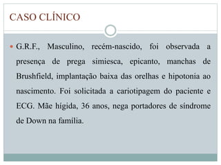 CASO CLÍNICO 
 G.R.F., Masculino, recém-nascido, foi observada a 
presença de prega simiesca, epicanto, manchas de 
Brushfield, implantação baixa das orelhas e hipotonia ao 
nascimento. Foi solicitada a cariotipagem do paciente e 
ECG. Mãe hígida, 36 anos, nega portadores de síndrome 
de Down na família. 
 