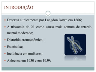 INTRODUÇÃO 
 Descrita clinicamente por Langdon Down em 1866; 
 A trissomia do 21 como causa mais comum de retardo 
mental moderado; 
 Distúrbio cromossômico; 
 Estatística; 
 Incidência em mulheres; 
 A doença em 1930 e em 1959; 
 