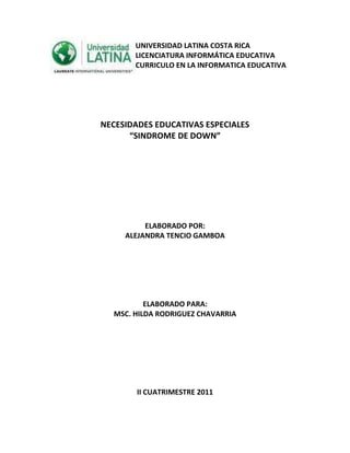 24765-80645                                                UNIVERSIDAD LATINA COSTA RICA<br />                                                LICENCIATURA INFORMÁTICA EDUCATIVA<br />                                                CURRICULO EN LA INFORMATICA EDUCATIVA<br />NECESIDADES EDUCATIVAS ESPECIALES <br />“SINDROME DE DOWN”<br />ELABORADO POR:<br />ALEJANDRA TENCIO GAMBOA<br />ELABORADO PARA:<br />MSC. HILDA RODRIGUEZ CHAVARRIA<br />II CUATRIMESTRE 2011<br />Síndrome de Down 0 Trisomía 21 <br />Un poco de historia<br />El síndrome de Down debe su nombre al apellido del médico británico John Langdon Haydon Down, que fue el primero en describir en 1866 las características clínicas que tenían en común un grupo concreto de personas, sin poder determinar su causa. Sin embargo, fue en julio de 1958 cuando el genetista francés Jérôme Lejeune descubrió que el síndrome consiste en una alteración cromosómica del par 21. Por tanto, la trisomía 21 resultó ser la primera alteración cromosómica hallada en el hombre.<br />¿Qué es el síndrome de Down?<br />El síndrome de Down es una alteración genética producida por la presencia de un cromosoma extra (o una parte de él) en la pareja cromosómica 21, de tal forma que las células de estas personas tienen tres cromosomas en dicho par (de ahí el nombre de trisomía 21), cuando lo habitual es que sólo existan dos.<br />3558540556895Este incluye una combinación de defectos congénitos, entre ellos, cierto grado de discapacidad intelectual, facciones características y, con frecuencia, defectos cardíacos y otros problemas de salud. La gravedad de estos problemas varía enormemente entre las distintas personas afectadas.<br />Este error congénito se produce de forma espontánea, sin que exista una justificación aparente sobre la que poder actuar para impedirlo. <br />El Síndrome de Down es un grave trastorno genético que ocasiona retraso mental al igual que ciertas deformidades físicas. El retraso mental puede variar entre leve y moderado, con un coeficiente intelectual (IQ) de 50 como promedio. <br />El síndrome de Down es la principal causa de discapacidad intelectual y la alteración genética humana más común: 1/700 concepciones. El grado de discapacidad intelectual varía considerablemente. En la mayoría de las personas afectadas, las discapacidades intelectuales son de leves a moderadas y, con la intervención adecuada, pocos padecerán discapacidades intelectuales graves. No hay manera de predecir el desarrollo mental de un niño con síndrome de Down en función de sus características físicas.<br />Como docentes debemos conocer que las personas con el síndrome de down no sólo presentan un retraso mental, sino, que tambien pueden padecer de otras enfermedades como:<br />,[object Object],Defectos intestinales. Aproximadamente el 12 por ciento de los bebés con síndrome de Down nace con malformaciones intestinales que tienen que ser corregidas quirúrgicamente.<br />Problemas de visión. Más del 60 por ciento de los niños con síndrome de Down tiene problemas de visión, como esotropía (visión cruzada), miopía o hipermetropía y cataratas. La vista puede mejorarse con el uso de anteojos, cirugía u otros tratamientos. Los niños con síndrome de Down deben ser examinados por un oftalmólogo pediatra dentro de los primeros seis meses de vida y realizarse exámenes de la vista periódicamente.<br />Pérdida de la audición. Aproximadamente el 75 por ciento de los niños con síndrome de Down tiene deficiencias auditivas. Éstas pueden deberse a la presencia de líquido en el oído medio (que puede ser temporal), a defectos en el oído medio o interno o a ambas cosas. Los bebés con síndrome de Down deben ser sometidos a exámenes al nacer y nuevamente durante los primeros meses de vida para detectar la pérdida de audición. También deben ser sometidos a exámenes de audición en forma periódica para permitir el tratamiento de cualquier problema y evitar problemas en el desarrollo del habla y de otras destrezas.<br />Infecciones. Los niños con síndrome de Down tienden a resfriarse mucho y a tener infecciones de oído y, además, suelen contraer bronquitis y neumonía. Los niños con síndrome de Down deben recibir todas las vacunas infantiles habituales, que ayudan a prevenir algunas de estas infecciones.<br />Problemas de tiroides. Aproximadamente el uno por ciento de los bebés con síndrome de Down nace con hipotiroidismo congénito, una deficiencia de la hormona tiroidea que puede afectar el crecimiento y el desarrollo cerebral. El hipotiroidismo congénito puede detectarse mediante pruebas de detección precoz de rutina al neonato y tratarse con dosis orales de hormona tiroidea. Los niños con síndrome de Down también tienen un riesgo mayor de adquirir problemas de tiroides y deben someterse a una prueba anualmente.<br />Leucemia. Menos de uno de cada 100 niños con síndrome de Down desarrolla leucemia (un cáncer de la sangre).Con frecuencia, los niños afectados pueden tratarse con éxito mediante quimioterapia.<br />Pérdida de la memoria. Las personas con síndrome de Down son más propensas que las personas no afectadas a desarrollar la enfermedad de Alzheimer (caracterizada por la pérdida gradual de la memoria, cambios en la personalidad y otros problemas). Los adultos con síndrome de Down suelen desarrollar la enfermedad de Alzheimer antes que las personas no afectadas. Los estudios sugieren que aproximadamente el 25 por ciento de los adultos con síndrome de Down de más de 35 años tiene síntomas de enfermedad de Alzheimer.<br />Por lo general, los niños con síndrome de Down pueden hacer la mayoría de las cosas que hace cualquier niño, como caminar, hablar, vestirse e ir solo al baño. Sin embargo, generalmente comienzan a aprender estas cosas más tarde que los niños no afectados.<br />No puede pronosticarse la edad exacta en la que alcanzarán estos puntos de su desarrollo. Sin embargo, los programas de intervención temprana que se inician en la infancia pueden ayudar a estos niños a superar antes las diferentes etapas de su desarrollo.<br />Educación <br />Cuando hace décadas, un niño nacía con Síndrome de Down, poco más que se le recluía en casa, y se le descartaba como alumno en cualquier escuela.<br />Afortunadamente las cosas han cambiado. Hoy en día prácticamente desde bebé ya puede beneficiarse de recursos educativos que hay a su alcance. Una vez diagnosticado es recomendable que los padres se asesoren sobre programas de desarrollo infantil y estimulación temprana, en los que les facilitan pautas para que potencien el lenguaje, coordinación psicomotriz y la autonomía de su hijo.<br />Hay programas especiales a partir de la edad preescolar que ayudan a los niños con síndrome de Down a desarrollar destrezas en la mayor medida posible. Además de beneficiarse con la intervención temprana y la educación especial, muchos niños consiguen integrarse en clases para niños normales. Muchos niños afectados aprenden a leer y escribir y algunos terminan la escuela secundaria y continúan estudiando o van a la universidad. Muchos niños con síndrome de Down participan en diversas actividades propias de la niñez, tanto en la escuela como en sus vecindarios.<br />43300651032510Si bien hay programas de trabajo especiales diseñados para adultos con síndrome de Down, mucha gente afectada por este trastorno es capaz de trabajar normalmente. Hoy en día, es cada vez mayor la cantidad de adultos con síndrome de Down que viven de forma semiindependiente en hogares comunitarios grupales, cuidando de sí mismos, participando en las tareas del hogar, haciendo amistades, tomando parte en actividades recreativas y trabajando en su comunidad.<br />Algunos niños(as) con el síndrome de Down tienen necesidades particulares que pueden satisfacerse en programas especializados, mientras que otros no tienen problemas en las escuelas de la comunidad cuyos compañeros no padecen del síndrome de Down. Existen estudios que indican que este tipo de situación, conocida como inclusión, es beneficiosa tanto para los niños con síndrome de Down como para los otros niños(as).<br />Está demostrado que su potencial crecerá, si desde las primeras etapas evolutivas recibe apoyo pedagógico, motivación y el refuerzo por cualquier aproximación al logro, por pequeño que éste sea.<br />Partiendo de que no hay un Síndrome, sino diferentes personas con Síndrome de Down, pensemos que sus necesidades educativas tienen que ser atendidas, bajo la condición de especiales, no como inferiores o restringidas:<br />Las didácticas y los temas requieren de una adaptación individualizada. Suele ayudar plantear los conceptos en términos concretos, en lugar de abstractos.<br />El maestro debe guiarle en enseñanzas, que otros alumnos adquirirían de forma espontánea.<br />Adecuación del ritmo. Desde que asimila un contenido hasta que lo asienta, transcurre más tiempo, y necesita mayor número de ensayos. Por lo que la escolarización es más larga.<br />Es conveniente descomponer los objetivos en más pasos intermedios, con más detalles y ejemplos.<br />No hay que dar por hecho que lo aprendido en un contexto de una asignatura lo va a extrapolar a otra con características semejantes, sino instruirle específicamente en generalización.<br />Es necesario el respaldo de pedagogos o logopedas.<br />Para valorar su rendimiento, el referente de comparación ha de ser él mismo no sus compañeros, para así hablar de progreso, y no de evaluación concreta.<br />En Costa Rica hay programas especiales empezando desde el primer mes de vida que ayudan a los niños a desarrollar aptitudes y habilidades lo mejor posible. Junto con beneficiarse de una intervención temprana y de una educación especial, muchos niños pueden integrarse plenamente en las aulas de clases regulares, tanto a nivel preescolar como escolar de acuerdo a los progresos que realicen.<br />La perspectiva para estos niños es mucho más brillante que antes. Muchos aprenden a leer y escribir y a participar en las diversas actividades de la niñez tanto en la escuela como en su comunidad.<br />Actualmente hay leyes que protegen la educación del niño con necesidades educativas especiales, como la Ley 7.600 que dice que todo niño tiene derecho a la educación en su comunidad, no debe ser segredados de la escuela, el educador tiene la obligación de adecuar la enseñanza a las necesidades del niño.<br />Existen programas de trabajo especiales diseñados para los adultos con el síndrome de Down, pero también pueden tener empleo en los trabajos regulares dentro de la comunidad. Cada día hay más cantidad de adultos con el síndrome que viven semi-independientes en hogares donde se atienden ellos mismos, participan en las tareas domésticas, desarrollan amistades y mantienen trabajos en sus comunidades.<br />En cuanto a la educación se busca el utilizar recursos que le llamen la atención ya que tienen dificultades con la entrada, registro y salida de información, utilizar trabajo cooperativo para eliminar la fragmentación del conocimiento, utilizar experiencias en las cuales se utilicen todos los sentidos para que tengan mayor oportunidad de comprender y retener la información, cuando son niños presentan conductas manipulatorias semejantes a las personas de su edad por lo tanto las personas que conviven con ellos deben tener claro que se deben establecer límites y obviar las manipulaciones.<br />Recomendaciones  para enseñar a los niños con <br />,[object Object]