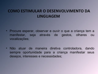 COMO ESTIMULAR O DESENVOLVIMENTO DA
             LINGUAGEM 


• Procure esperar, observar e ouvir o que a criança tem a
  manifestar, seja através de gestos, olhares ou
  vocalizações;

• Não atuar de maneira diretiva controladora, dando
  sempre oportunidade para a criança manifestar seus
  desejos, interesses e necessidades;
 