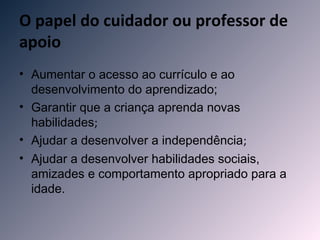 O papel do cuidador ou professor de
apoio
• Aumentar o acesso ao currículo e ao
  desenvolvimento do aprendizado;
• Garantir que a criança aprenda novas
  habilidades;
• Ajudar a desenvolver a independência;
• Ajudar a desenvolver habilidades sociais,
  amizades e comportamento apropriado para a
  idade.
 