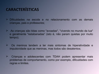 CARACTERÍSTICAS

 Dificuldades na escola e no relacionamento com as demais
  crianças, pais e professores;

 As crianças são tidas como "avoadas", "vivendo no mundo da lua"
  e geralmente "estabanadas“ (isto é, não param quietas por muito
  tempo);

    Os meninos tendem a ter mais sintomas de hiperatividade e
    impulsividade que as meninas, mas todos são desatentos;

     Crianças e adolescentes com TDAH podem apresentar mais
    problemas de comportamento, como por exemplo, dificuldades com
    regras e limites.
 