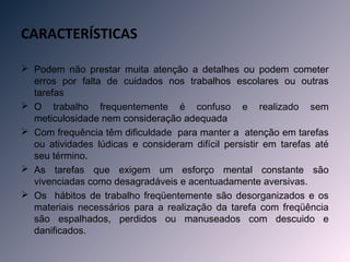 CARACTERÍSTICAS

 Podem não prestar muita atenção a detalhes ou podem cometer
  erros por falta de cuidados nos trabalhos escolares ou outras
  tarefas
 O trabalho frequentemente é confuso e realizado sem
  meticulosidade nem consideração adequada
 Com frequência têm dificuldade para manter a atenção em tarefas
  ou atividades lúdicas e consideram difícil persistir em tarefas até
  seu término.
 As tarefas que exigem um esforço mental constante são
  vivenciadas como desagradáveis e acentuadamente aversivas.
 Os hábitos de trabalho freqüentemente são desorganizados e os
  materiais necessários para a realização da tarefa com freqüência
  são espalhados, perdidos ou manuseados com descuido e
  danificados.
 