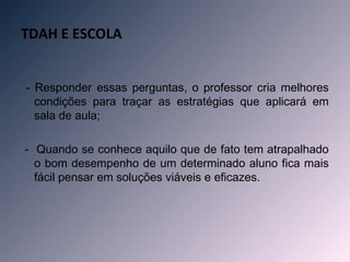 TDAH E ESCOLA

 
    - Responder essas perguntas, o professor cria melhores
      condições para traçar as estratégias que aplicará em
      sala de aula;

    - Quando se conhece aquilo que de fato tem atrapalhado
      o bom desempenho de um determinado aluno fica mais
      fácil pensar em soluções viáveis e eficazes.
 