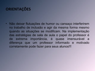 ORIENTAÇÕES


• Não deixar flutuações de humor ou cansaço interferirem
  no trabalho de inclusão e agir da mesma forma mesmo
  quando as situações se modificam. Na implementação
  das estratégias de sala de aula o papel do professor é
  de extrema importância, é quase imensurável a
  diferença que um professor informado e motivado
  corretamente pode fazer para seus alunos!!!
 