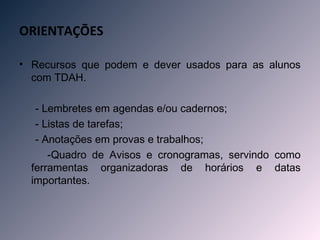ORIENTAÇÕES

• Recursos que podem e dever usados para as alunos
  com TDAH.

   - Lembretes em agendas e/ou cadernos;
   - Listas de tarefas;
   - Anotações em provas e trabalhos;
      -Quadro de Avisos e cronogramas, servindo como
  ferramentas organizadoras de horários e datas
  importantes.
 