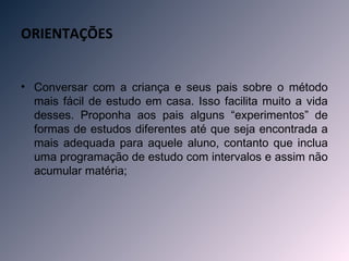 ORIENTAÇÕES


• Conversar com a criança e seus pais sobre o método
  mais fácil de estudo em casa. Isso facilita muito a vida
  desses. Proponha aos pais alguns “experimentos” de
  formas de estudos diferentes até que seja encontrada a
  mais adequada para aquele aluno, contanto que inclua
  uma programação de estudo com intervalos e assim não
  acumular matéria;
 