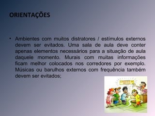ORIENTAÇÕES


• Ambientes com muitos distratores / estímulos externos
  devem ser evitados. Uma sala de aula deve conter
  apenas elementos necessários para a situação de aula
  daquele momento. Murais com muitas informações
  ficam melhor colocados nos corredores por exemplo.
  Músicas ou barulhos externos com frequência também
  devem ser evitados;
 