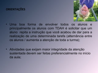 ORIENTAÇÕES



• Uma boa forma de envolver todos os alunos e
  principalmente os alunos com TDAH é solicitar que um
  aluno repita a instrução que você acabou de dar para a
  realização de uma determinada tarefa (alternância entre
  os alunos / aumenta a atenção de toda a turma);

• Atividades que exijam maior integridade da atenção
  sustentada devem ser feitas preferencialmente no início
  da aula;
 