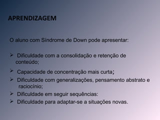 APRENDIZAGEM


O aluno com Síndrome de Down pode apresentar:

 Dificuldade com a consolidação e retenção de
  conteúdo;
 Capacidade de concentração mais curta;
 Dificuldade com generalizações, pensamento abstrato e
  raciocínio;
 Dificuldade em seguir sequências:
 Dificuldade para adaptar-se a situações novas.
 