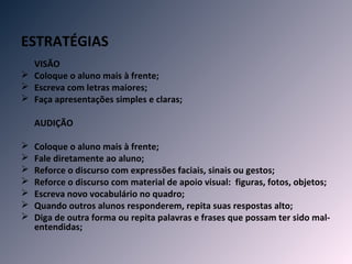 ESTRATÉGIAS
  VISÃO
 Coloque o aluno mais à frente;
 Escreva com letras maiores;
 Faça apresentações simples e claras;

    AUDIÇÃO

   Coloque o aluno mais à frente;
   Fale diretamente ao aluno;
   Reforce o discurso com expressões faciais, sinais ou gestos;
   Reforce o discurso com material de apoio visual: figuras, fotos, objetos;
   Escreva novo vocabulário no quadro;
   Quando outros alunos responderem, repita suas respostas alto;
   Diga de outra forma ou repita palavras e frases que possam ter sido mal-
    entendidas;
 