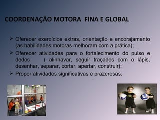 COORDENAÇÃO MOTORA FINA E GLOBAL

  Oferecer exercícios extras, orientação e encorajamento
   (as habilidades motoras melhoram com a prática);
  Oferecer atividades para o fortalecimento do pulso e
   dedos        ( alinhavar, seguir traçados com o lápis,
   desenhar, separar, cortar, apertar, construir);
  Propor atividades significativas e prazerosas.
 