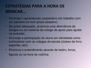 ESTRATÉGIAS PARA A HORA DE
BRINCAR...
• Encoraje o aprendizado cooperativo em trabalho com
  um parceiro ou num grupo pequeno;
• Se achar adequado, promova uma alternância de
  amigos ou um sistema de colega de apoio para ajudar
  na inclusão;
• Encoraje a participação do aluno em atividades extra-
  curriculares com os colegas da escola (clubes de livro,
  esportes, etc);
• Promova o entendimento através de teatro, livros,
  figuras ou na hora da rodinha. 
 