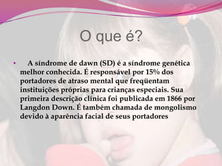                 O que é?     A síndrome de dawn (SD) é a síndrome genética melhor conhecida. É responsável por 15% dos portadores de atraso mental que freqüentam instituições próprias para crianças especiais. Sua primeira descrição clínica foi publicada em 1866 por Langdon Down. É também chamada de mongolismo devido à aparência facial de seus portadores Características da síndrome de DownInclinação das fendas palpebrais;