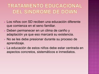    Los niños con SD reciben una educación diferente
    que comienza en el seno familiar.
   Deben permanecer en un clima de cariño y
    adaptación ya que eso marcará su existencia.
   No se les debe presionar durante su proceso de
    aprendizaje.
   La educación de estos niños debe estar centrada en
    aspectos concretos, sistemáticos e inmediatos.
 